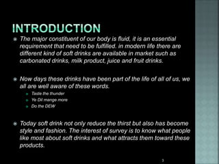  The major constituent of our body is fluid, it is an essential
requirement that need to be fulfilled. in modern life there are
different kind of soft drinks are available in market such as
carbonated drinks, milk product, juice and fruit drinks.
 Now days these drinks have been part of the life of all of us, we
all are well aware of these words.
 Taste the thunder
 Ye Dil mange more
 Do the DEW
 Today soft drink not only reduce the thirst but also has become
style and fashion. The interest of survey is to know what people
like most about soft drinks and what attracts them toward these
products.
3
 