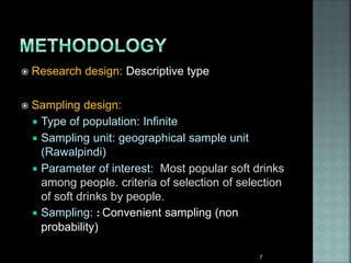  Research design: Descriptive type
 Sampling design:
 Type of population: Infinite
 Sampling unit: geographical sample unit
(Rawalpindi)
 Parameter of interest: Most popular soft drinks
among people. criteria of selection of selection
of soft drinks by people.
 Sampling: : Convenient sampling (non
probability)
7
 