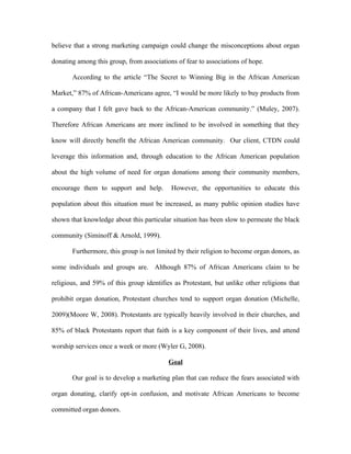 believe that a strong marketing campaign could change the misconceptions about organ

donating among this group, from associations of fear to associations of hope.

       According to the article “The Secret to Winning Big in the African American

Market,” 87% of African-Americans agree, “I would be more likely to buy products from

a company that I felt gave back to the African-American community.” (Muley, 2007).

Therefore African Americans are more inclined to be involved in something that they

know will directly benefit the African American community. Our client, CTDN could

leverage this information and, through education to the African American population

about the high volume of need for organ donations among their community members,

encourage them to support and help.        However, the opportunities to educate this

population about this situation must be increased, as many public opinion studies have

shown that knowledge about this particular situation has been slow to permeate the black

community (Siminoff & Arnold, 1999).

       Furthermore, this group is not limited by their religion to become organ donors, as

some individuals and groups are. Although 87% of African Americans claim to be

religious, and 59% of this group identifies as Protestant, but unlike other religions that

prohibit organ donation, Protestant churches tend to support organ donation (Michelle,

2009)(Moore W, 2008). Protestants are typically heavily involved in their churches, and

85% of black Protestants report that faith is a key component of their lives, and attend

worship services once a week or more (Wyler G, 2008).

                                          Goal

       Our goal is to develop a marketing plan that can reduce the fears associated with

organ donating, clarify opt-in confusion, and motivate African Americans to become

committed organ donors.
 