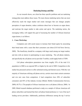 Marketing Strategy and Plan

       As our research shows, our client has three specific problems and our marketing

strategy/plan must address these issues. We must choose marketing tactics that can most

effectively reach the target market and create messages that can changes peoples

perception of organ donation, reduce confusion about how to become an organ donor,

and motivate the target market to take action and opt-in. The marketing tactics, the

messaging within, will support the goal of increasing the number of African-American

organ donors, is as follows:

1. Cause Marketing:

       Companies join with social causes to increase their brand equity by associating

their brand name with a cause that their consumers care about (US Fed News Service,

2009). The beneficiary should be a company with large reach among our target market,

and also with an interest in participating in cause marketing. The cell phone industry,

and specifically the cell phone service provider T-mobile, could supply both to CTDN.

       Cell phone subscription penetration rose from roughly 35% of the total U.S.

population in 2000 to an expected 90% or higher by the end of 2009. Competition in the

market has pressured carriers to offer unlimited texting and Internet access. With the vast

majority of Americans utilizing cell phone service, carriers must retain current customers

and win new ones from competitors. 4 lead competitors have 80% of subscriber

consumers and 85% of the industry revenue (Mintel, Mobile Communication Services,

2009). 69.7% (~27m people) of African Americans own a cell phone (Alleven, 2008). In

2009, Mintel research database performed a study on a sample of African American cell

phone subscribers and learned that their cell phone brand preference is 3 out of the top 4

leading service providers. Additionally, preference differences among the top 3 service
 