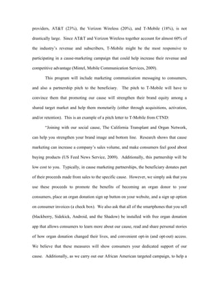 providers, AT&T (23%), the Verizon Wireless (20%), and T-Mobile (18%), is not

drastically large. Since AT&T and Verizon Wireless together account for almost 60% of

the industry’s revenue and subscribers, T-Mobile might be the most responsive to

participating in a cause-marketing campaign that could help increase their revenue and

competitive advantage (Mintel, Mobile Communication Services, 2009).

       This program will include marketing communication messaging to consumers,

and also a partnership pitch to the beneficiary. The pitch to T-Mobile will have to

convince them that promoting our cause will strengthen their brand equity among a

shared target market and help them monetarily (either through acquisitions, activation,

and/or retention). This is an example of a pitch letter to T-Mobile from CTND:

       “Joining with our social cause, The California Transplant and Organ Network,

can help you strengthen your brand image and bottom line. Research shows that cause

marketing can increase a company’s sales volume, and make consumers feel good about

buying products (US Feed News Service, 2009). Additionally, this partnership will be

low cost to you. Typically, in cause marketing partnerships, the beneficiary donates part

of their proceeds made from sales to the specific cause. However, we simply ask that you

use these proceeds to promote the benefits of becoming an organ donor to your

consumers, place an organ donation sign up button on your website, and a sign up option

on consumer invoices (a check box). We also ask that all of the smartphones that you sell

(blackberry, Sidekick, Android, and the Shadow) be installed with free organ donation

app that allows consumers to learn more about our cause, read and share personal stories

of how organ donation changed their lives, and convenient opt-in (and opt-out) access.

We believe that these measures will show consumers your dedicated support of our

cause. Additionally, as we carry out our African American targeted campaign, to help a
 