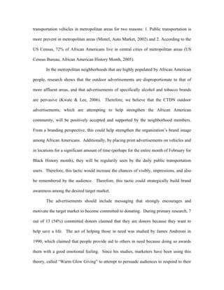 transportation vehicles in metropolitan areas for two reasons: 1. Public transportation is

more prevent in metropolitan areas (Mintel, Auto Market, 2002) and 2. According to the

US Census, 72% of African Americans live in central cities of metropolitan areas (US

Census Bureau, African American History Month, 2005).

       In the metropolitan neighborhoods that are highly populated by African American

people, research shows that the outdoor advertisements are disproportionate to that of

more affluent areas, and that advertisements of specifically alcohol and tobacco brands

are pervasive (Kwate & Lee, 2006). Therefore, we believe that the CTDN outdoor

advertisements, which are attempting to help strengthen the African American

community, will be positively accepted and supported by the neighborhood members.

From a branding perspective, this could help strengthen the organization’s brand image

among African Americans. Additionally, by placing print advertisements on vehicles and

in locations for a significant amount of time (perhaps for the entire month of February for

Black History month), they will be regularily seen by the daily public transportation

users. Therefore, this tactic would increase the chances of visibly, impressions, and also

be remembered by the audience. Therefore, this tactic could strategically build brand

awareness among the desired target market.

       The advertisements should include messaging that strongly encourages and

motivate the target market to become committed to donating. During primary research, 7

out of 13 (54%) committed donors claimed that they are donors because they want to

help save a life. The act of helping those in need was studied by James Andreoni in

1990, which claimed that people provide aid to others in need because doing so awards

them with a good emotional feeling. Since his studies, marketers have been using this

theory, called “Warm Glow Giving” to attempt to persuade audiences to respond to their
 