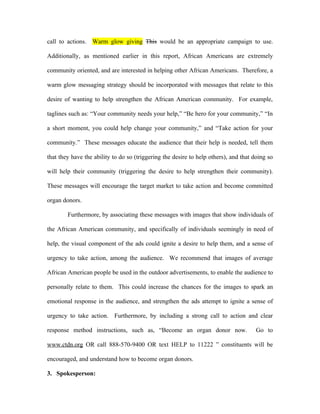call to actions. Warm glow giving This would be an appropriate campaign to use.

Additionally, as mentioned earlier in this report, African Americans are extremely

community oriented, and are interested in helping other African Americans. Therefore, a

warm glow messaging strategy should be incorporated with messages that relate to this

desire of wanting to help strengthen the African American community. For example,

taglines such as: “Your community needs your help,” “Be hero for your community,” “In

a short moment, you could help change your community,” and “Take action for your

community.” These messages educate the audience that their help is needed, tell them

that they have the ability to do so (triggering the desire to help others), and that doing so

will help their community (triggering the desire to help strengthen their community).

These messages will encourage the target market to take action and become committed

organ donors.

        Furthermore, by associating these messages with images that show individuals of

the African American community, and specifically of individuals seemingly in need of

help, the visual component of the ads could ignite a desire to help them, and a sense of

urgency to take action, among the audience. We recommend that images of average

African American people be used in the outdoor advertisements, to enable the audience to

personally relate to them. This could increase the chances for the images to spark an

emotional response in the audience, and strengthen the ads attempt to ignite a sense of

urgency to take action. Furthermore, by including a strong call to action and clear

response method instructions, such as, “Become an organ donor now.                    Go to

www.ctdn.org OR call 888-570-9400 OR text HELP to 11222 ” constituents will be

encouraged, and understand how to become organ donors.

3. Spokesperson:
 