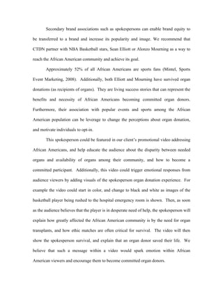 Secondary brand associations such as spokespersons can enable brand equity to

be transferred to a brand and increase its popularity and image. We recommend that

CTDN partner with NBA Basketball stars, Sean Elliott or Alonzo Mourning as a way to

reach the African American community and achieve its goal.

       Approximately 52% of all African Americans are sports fans (Mintel, Sports

Event Marketing, 2008). Additionally, both Elliott and Mourning have survived organ

donations (as recipients of organs). They are living success stories that can represent the

benefits and necessity of African Americans becoming committed organ donors.

Furthermore, their association with popular events and sports among the African

American population can be leverage to change the perceptions about organ donation,

and motivate individuals to opt-in.

       This spokesperson could be featured in our client’s promotional video addressing

African Americans, and help educate the audience about the disparity between needed

organs and availability of organs among their community, and how to become a

committed participant. Additionally, this video could trigger emotional responses from

audience viewers by adding visuals of the spokesperson organ donation experience. For

example the video could start in color, and change to black and white as images of the

basketball player being rushed to the hospital emergency room is shown. Then, as soon

as the audience believes that the player is in desperate need of help, the spokesperson will

explain how greatly affected the African American community is by the need for organ

transplants, and how ethic matches are often critical for survival. The video will then

show the spokesperson survival, and explain that an organ donor saved their life. We

believe that such a message within a video would spark emotion within African

American viewers and encourage them to become committed organ donors.
 