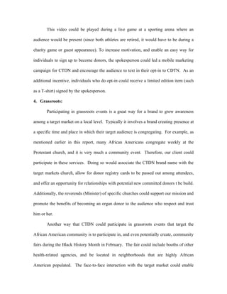 This video could be played during a live game at a sporting arena where an

audience would be present (since both athletes are retired, it would have to be during a

charity game or guest appearance). To increase motivation, and enable an easy way for

individuals to sign up to become donors, the spokesperson could led a mobile marketing

campaign for CTDN and encourage the audience to text in their opt-in to CDTN. As an

additional incentive, individuals who do opt-in could receive a limited edition item (such

as a T-shirt) signed by the spokesperson.

4. Grassroots:

       Participating in grassroots events is a great way for a brand to grow awareness

among a target market on a local level. Typically it involves a brand creating presence at

a specific time and place in which their target audience is congregating. For example, as

mentioned earlier in this report, many African Americans congregate weekly at the

Protestant church, and it is very much a community event. Therefore, our client could

participate in these services. Doing so would associate the CTDN brand name with the

target markets church, allow for donor registry cards to be passed out among attendees,

and offer an opportunity for relationships with potential new committed donors t be build.

Additionally, the reverends (Minister) of specific churches could support our mission and

promote the benefits of becoming an organ donor to the audience who respect and trust

him or her.

       Another way that CTDN could participate in grassroots events that target the

African American community is to participate in, and even potentially create, community

fairs during the Black History Month in February. The fair could include booths of other

health-related agencies, and be located in neighborhoods that are highly African

American populated. The face-to-face interaction with the target market could enable
 