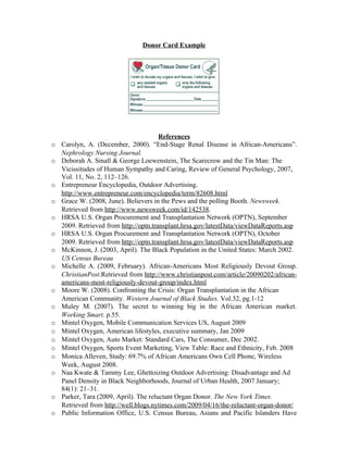 Donor Card Example




                                      References
o Carolyn, A. (December, 2000). “End-Stage Renal Disease in African-Americans”.
  Nephrology Nursing Journal.
o Deborah A. Small & George Loewenstein, The Scarecrow and the Tin Man: The
  Vicissitudes of Human Sympathy and Caring, Review of General Psychology, 2007,
  Vol. 11, No. 2, 112–126.
o Entrepreneur Encyclopedia, Outdoor Advertising.
  http://www.entrepreneur.com/encyclopedia/term/82608.html
o Grace W. (2008, June). Believers in the Pews and the polling Booth. Newsweek.
  Retrieved from http://www.newsweek.com/id/142538.
o HRSA U.S. Organ Procurement and Transplantation Network (OPTN), September
  2009. Retrieved from http://optn.transplant.hrsa.gov/latestData/viewDataReports.asp
o HRSA U.S. Organ Procurement and Transplantation Network (OPTN), October
  2009. Retrieved from http://optn.transplant.hrsa.gov/latestData/viewDataReports.asp
o McKinnon, J. (2003, April). The Black Population in the United States: March 2002.
  US Census Bureau
o Michelle A. (2009, February). African-Americans Most Religiously Devout Group.
  ChristianPost.Retrieved from http://www.christianpost.com/article/20090202/african-
  americans-most-religiously-devout-group/index.html
o Moore W. (2008). Confronting the Crisis: Organ Transplantation in the African
  American Community. Western Journal of Black Studies. Vol.32, pg.1-12
o Muley M. (2007). The secret to winning big in the African American market.
  Working Smart. p.55.
o Mintel Oxygen, Mobile Communication Services US, August 2009
o Mintel Oxygen, American lifestyles, executive summary, Jan 2009
o Mintel Oxygen, Auto Market: Standard Cars, The Consumer, Dec 2002.
o Mintel Oxygen, Sports Event Marketing, View Table: Race and Ethnicity, Feb. 2008
o Monica Alleven, Study: 69.7% of African Americans Own Cell Phone, Wireless
  Week, August 2008.
o Naa Kwate & Tammy Lee, Ghettoizing Outdoor Advertising: Disadvantage and Ad
  Panel Density in Black Neighborhoods, Journal of Urban Health, 2007 January;
  84(1): 21–31.
o Parker, Tara (2009, April). The reluctant Organ Donor. The New York Times.
  Retrieved from http://well.blogs.nytimes.com/2009/04/16/the-reluctant-organ-donor/
o Public Information Office, U.S. Census Bureau, Asians and Pacific Islanders Have
 