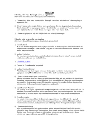 APPENDIX
Following is the ways that people can be an organ donor.
(http://www.mayoclinic.com/health/organ-donation/FL00077)

1) Donor registry. Most states have registries. So people can register with their state’s donor registry at
   organdonor.gov.

2) Driver’s license: when people obtain or renew your license, they can designate their choice on their
   driver's license. If you register, your license will indicate that you are a donor. This way, doctors will
   know right away that you wish to donate your organs in the event of your death.

3) Donor Card: people can sign and carry a donor card from organdonor.gov.


Following is the process of organ donation.
(http://www.donatelifeny.org/organ/o_donationfacts_process.html)

1) Donor Referral:
   At or near the time of a patient's death, a physician, nurse, or other designated representative from the
   hospital contacts the Organ Donor Network. They provide confidential information to determine if the
   patient is a potential donor.

2) Medical Evaluation:
   The transplant coordinator obtains detailed medical information about the patient's current medical
   condition as well as any past medical history.

3) Declaration of Death

4) Consent for Organ Donation is obtained

5) Medical Examiner/Coroner:
   Prior to the recovery of any organs or tissues, the transplant coordinator must also contact the
   appropriate county Medical Examiner or coroner if the death is under their jurisdiction.

6) Organ Allocation and Recipient Identification:
   Specific information about each donor, including his or her blood type and body size, are entered into
   the national computer system. An individualized list is generated for each donor that identifies patients
   who match for those particular organs. The transplant surgeon always makes the final decision about
   whether or not the donor and intended recipient is a good match.

7) Organ Recovery Procedure
   The recovery of the organs is performed in the Operating Room where the donor is being cared for. The
   transplant coordinator oversees the arrival and departure of the surgical recovery teams. The recovery
   team consists of surgeons, nurses, the transplant coordinator and an organ preservation technician.

8) Organ Preservation
   Just prior to being removed from the donor, each organ is flushed free of blood with a specially
   prepared ice-cold preservation solution that contains electrolytes and nutrients. The organs are then
   placed in sterile containers, packaged in wet ice, and transported to the recipient's transplant center.

9) Donor Family Follow-up
   After the organ transplants have been completed, a letter is sent to the donor's family that includes
   information about the outcome of the donations. Some people say that they are too old to donate but the
   decision to use their organs is based on strict medical criteria, not age. So, let the doctors decide
   whether your organs and tissues are suitable for transplantation.
 