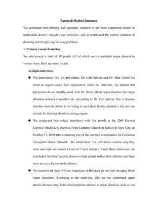 Research Method Summary

We conducted both primary and secondary research to get more committed donors to

understand donor’s thoughts and behaviors, and to understand the current situation of

donating and recognizing existing problems.

1. Primary research method

We interviewed a total of 19 people (13 of which were committed organ donors) in

various ways. Here are some details:

    In-depth interviews:

    We interviewed two ER physicians, Dr. Carl Spitzer and Dr. Matt Lewin via

       email to inquire about their experiences. From the interview, we learned that

       physicians do not usually speak with the family about organ donation but organ

       donation network counselors do. According to Dr. Carl Spitzer, this is because

       families want to doctor to be trying to save their family member’s life and not

       already be thinking about harvesting organs.

    We conducted face-to-face interviews with five people at the 2009 Harvest

       Carnival Health Day event at Hope Lutheran Church & School in Daly City on

       October 17, 2009 after contacting one of the outreach coordinators for California

       Transplant Donor Network. We asked these five individuals reasons why they

       were and were not donors (4 out of 5 were donors). From these interviews, we

       concluded that they become donors to help people within their abilities and there

       were no scary factors to the donors.

    We interviewed three African Americans at Berkeley to see their thoughts about

       organ donations. According to the interview, they are not committed organ

       donors because they hold misconceptions related to organ donation such as too
 