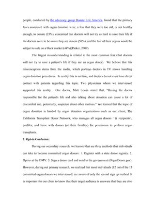 people, conducted by the advocacy group Donate Life America, found that the primary

fears associated with organ donation were; a fear that they were too old, or not healthy

enough, to donate (23%), concerned that doctors will not try as hard to save their life if

the doctors were to be aware they are donors (50%), and the fear of their organs would be

subject to sale on a black market (44%)(Parker, 2009).

       The largest misunderstanding is related to the most common fear (that doctors

will not try to save a patient’s life if they are an organ donor). We believe that this

misconception stems from the media, which portrays doctors in TV shows handling

organ donation procedures. In reality this is not true, and doctors do not even have direct

contact with patients regarding this topic. Two physicians whom we interviewed

supported this reality.    One doctor, Matt Lewin stated that, “Having the doctor

responsible for the patient's life and also talking about donation can cause a lot of

discomfort and, potentially, suspicion about other motives.” We learned that the topic of

organ donation is handed by organ donation organizations such as our client; The

California Transplant Donor Network, who manages all organ donors ‘ & recipients’,

profiles, and liaise with donors (or their families) for permission to perform organ

transplants.

2. Opt-in Confusion:

       During our secondary research, we learned that are three methods that individuals

can take to become committed organ donors: 1. Register with a state donor registry. 2.

Opt-in at the DMV. 3. Sign a donor card and send to the government (OrganDonor.gov).

However, during out primary research, we realized that most individuals (12 out of the 13

committed organ donors we interviewed) are aware of only the second sign up method. It

is important for our client to know that their target audience is unaware that they are also
 