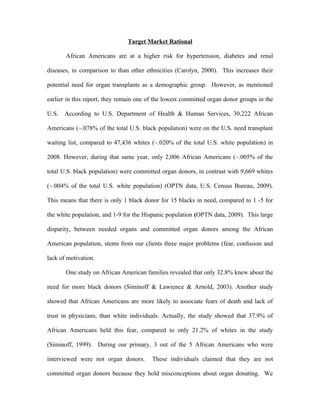 Target Market Rational

       African Americans are at a higher risk for hypertension, diabetes and renal

diseases, in comparison to than other ethnicities (Carolyn, 2000). This increases their

potential need for organ transplants as a demographic group. However, as mentioned

earlier in this report, they remain one of the lowest committed organ donor groups in the

U.S.   According to U.S. Department of Health & Human Services, 30,222 African

Americans (~.078% of the total U.S. black population) were on the U.S. need transplant

waiting list, compared to 47,436 whites (~.020% of the total U.S. white population) in

2008. However, during that same year, only 2,006 African Americans (~.005% of the

total U.S. black population) were committed organ donors, in contrast with 9,669 whites

(~.004% of the total U.S. white population) (OPTN data, U.S. Census Bureau, 2009).

This means that there is only 1 black donor for 15 blacks in need, compared to 1 -5 for

the white population, and 1-9 for the Hispanic population (OPTN data, 2009). This large

disparity, between needed organs and committed organ donors among the African

American population, stems from our clients three major problems (fear, confusion and

lack of motivation.

       One study on African American families revealed that only 32.8% knew about the

need for more black donors (Siminoff & Lawrence & Arnold, 2003). Another study

showed that African Americans are more likely to associate fears of death and lack of

trust in physicians, than white individuals. Actually, the study showed that 37.9% of

African Americans held this fear, compared to only 21.2% of whites in the study

(Siminoff, 1999). During our primary, 3 out of the 5 African Americans who were

interviewed were not organ donors.       These individuals claimed that they are not

committed organ donors because they hold misconceptions about organ donating. We
 