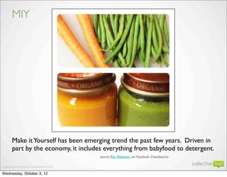 MIY




     Make it Yourself has been emerging trend the past few years. Driven in
     part by the economy, it includes everything from babyfood to detergent.
                                   source: Ron Robinson, via Facebook Crowdsource


                                                                                    9
Wednesday, October 3, 12
 