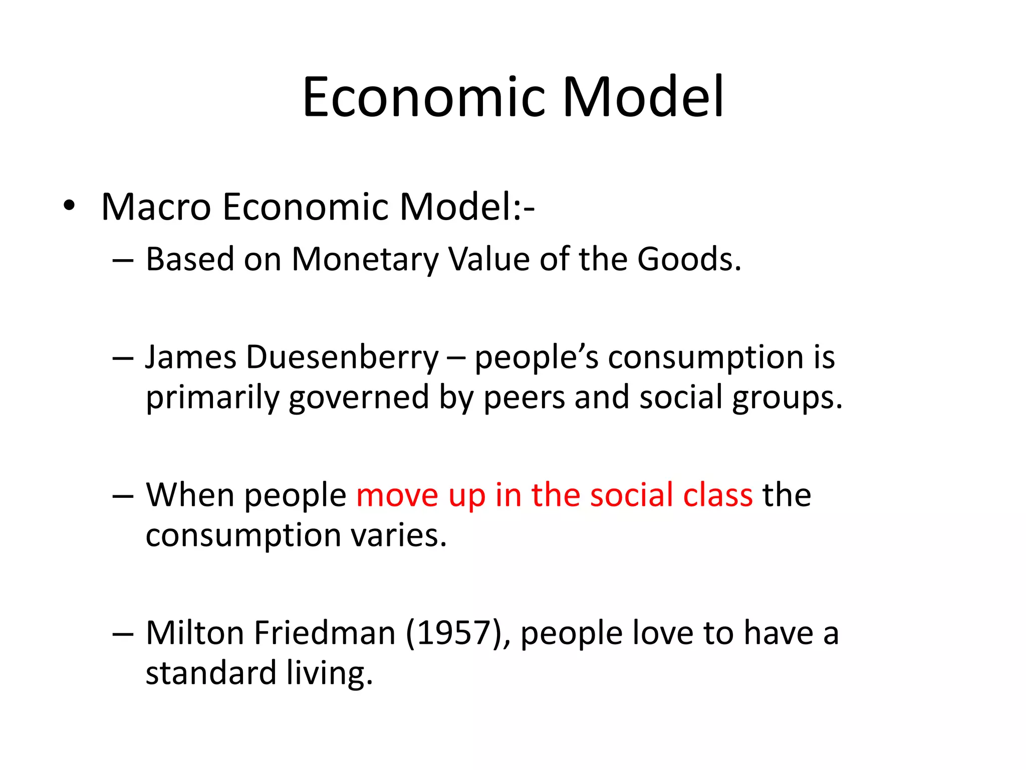 Economic Model
• Macro Economic Model:-
  – Based on Monetary Value of the Goods.

  – James Duesenberry – people’s consumption is
    primarily governed by peers and social groups.

  – When people move up in the social class the
    consumption varies.

  – Milton Friedman (1957), people love to have a
    standard living.
 