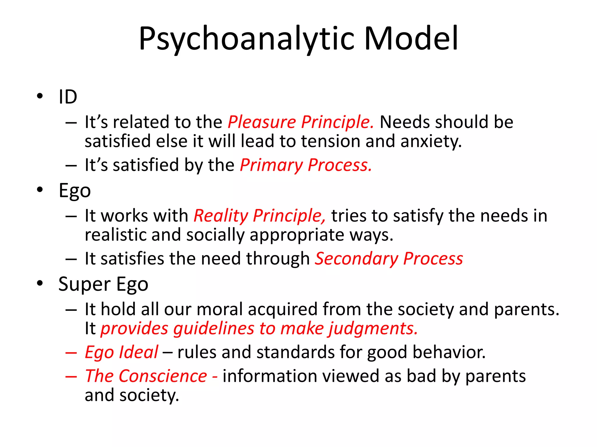 Psychoanalytic Model
• ID
  – It’s related to the Pleasure Principle. Needs should be
    satisfied else it will lead to tension and anxiety.
  – It’s satisfied by the Primary Process.
• Ego
  – It works with Reality Principle, tries to satisfy the needs in
    realistic and socially appropriate ways.
  – It satisfies the need through Secondary Process
• Super Ego
  – It hold all our moral acquired from the society and parents.
    It provides guidelines to make judgments.
  – Ego Ideal – rules and standards for good behavior.
  – The Conscience - information viewed as bad by parents
    and society.
 