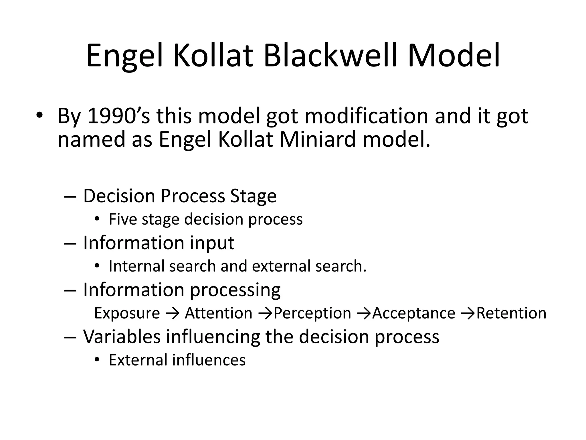 Engel Kollat Blackwell Model
• By 1990’s this model got modification and it got
  named as Engel Kollat Miniard model.

  – Decision Process Stage
     • Five stage decision process
  – Information input
     • Internal search and external search.
  – Information processing
     Exposure → Attention →Perception →Acceptance →Retention
  – Variables influencing the decision process
     • External influences
 