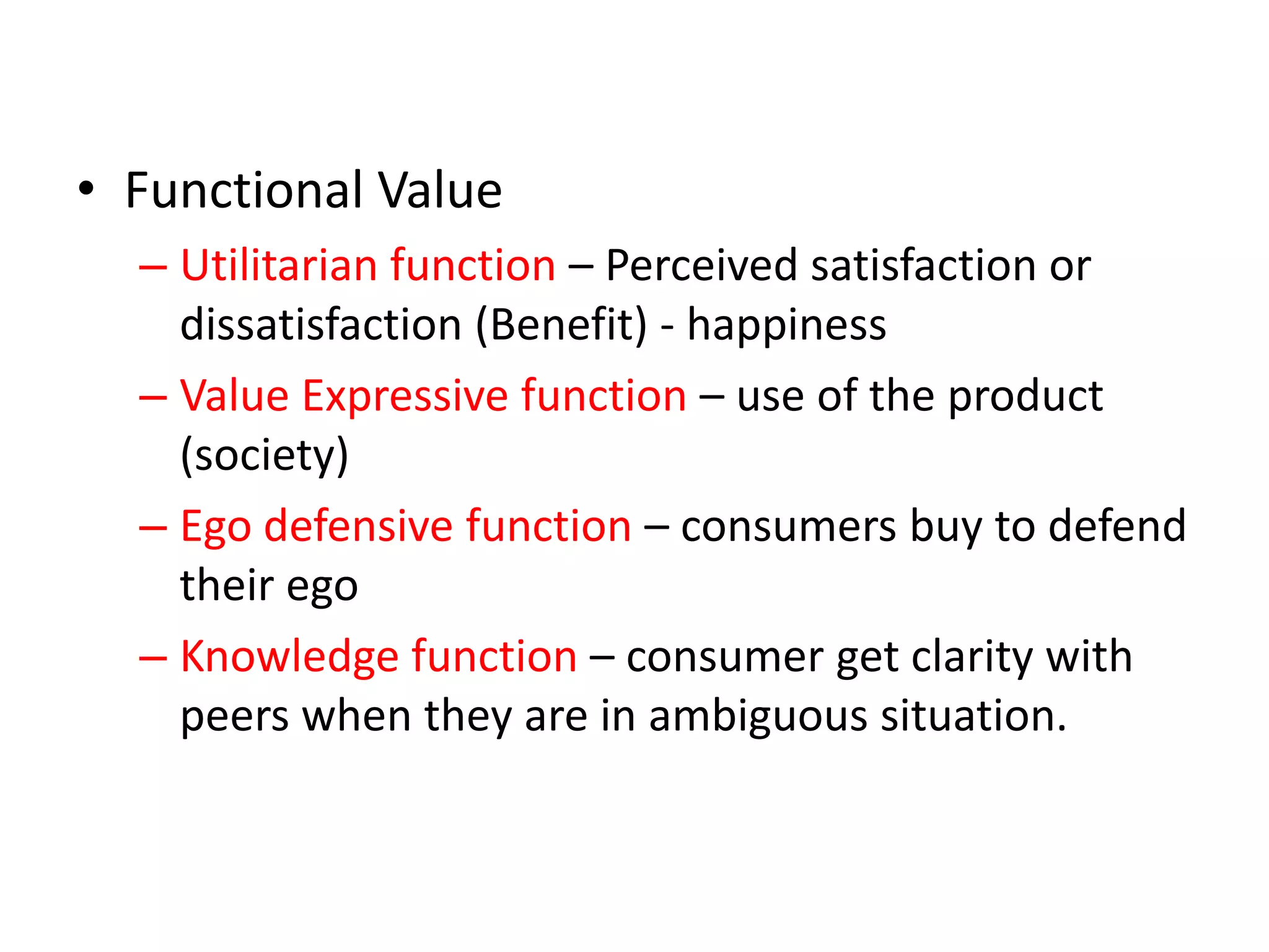 • Functional Value
  – Utilitarian function – Perceived satisfaction or
    dissatisfaction (Benefit) - happiness
  – Value Expressive function – use of the product
    (society)
  – Ego defensive function – consumers buy to defend
    their ego
  – Knowledge function – consumer get clarity with
    peers when they are in ambiguous situation.
 