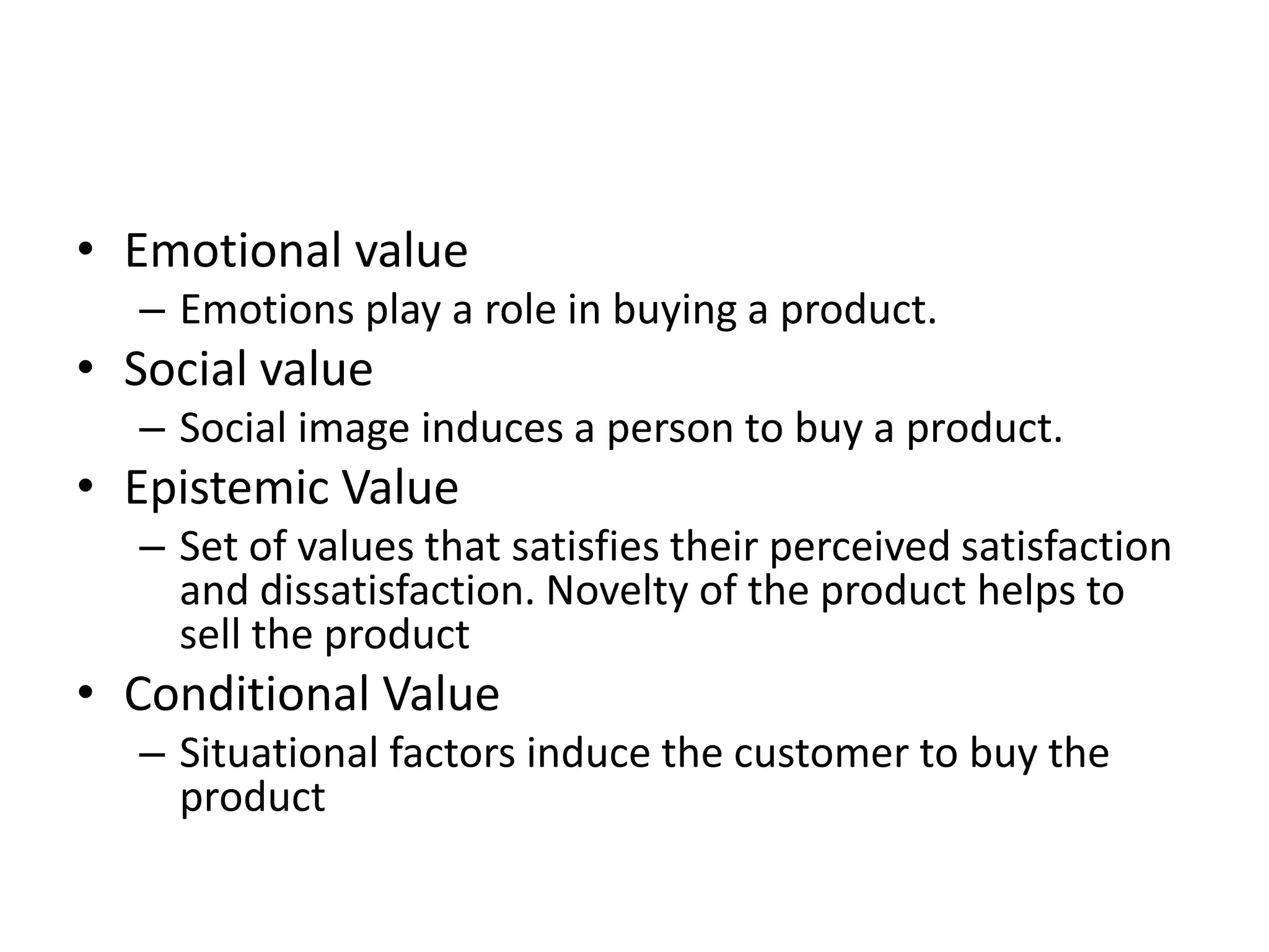 • Emotional value
  – Emotions play a role in buying a product.
• Social value
  – Social image induces a person to buy a product.
• Epistemic Value
  – Set of values that satisfies their perceived satisfaction
    and dissatisfaction. Novelty of the product helps to
    sell the product
• Conditional Value
  – Situational factors induce the customer to buy the
    product
 