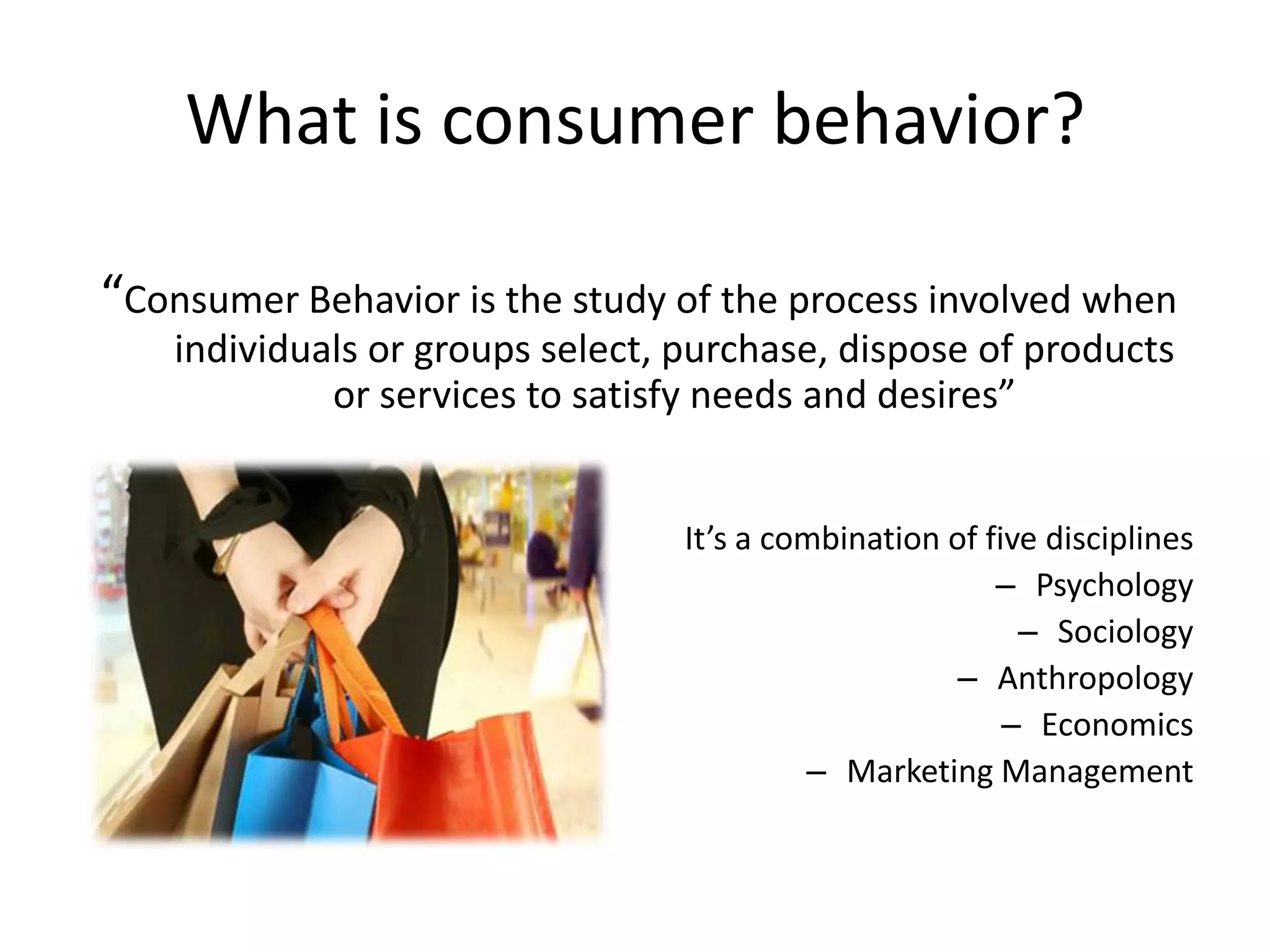 What is consumer behavior?

“Consumer Behavior is the study of the process involved when
    individuals or groups select, purchase, dispose of products
             or services to satisfy needs and desires”


                                  It’s a combination of five disciplines
                                                         – Psychology
                                                           – Sociology
                                                      – Anthropology
                                                          – Economics
                                           – Marketing Management
 