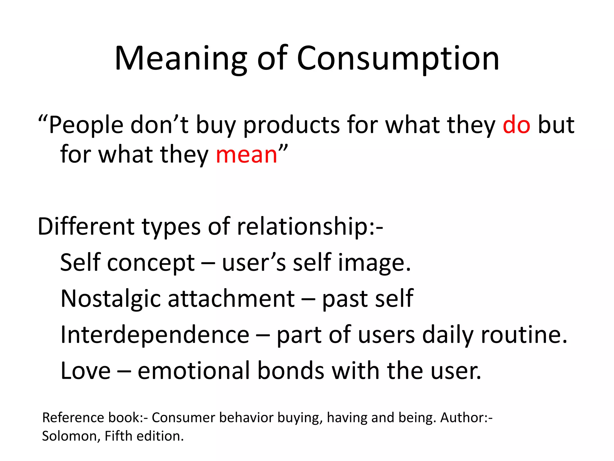 Meaning of Consumption
“People don’t buy products for what they do but
  for what they mean”

Different types of relationship:-
  Self concept – user’s self image.
  Nostalgic attachment – past self
  Interdependence – part of users daily routine.
  Love – emotional bonds with the user.
Reference book:- Consumer behavior buying, having and being. Author:-
Solomon, Fifth edition.
 