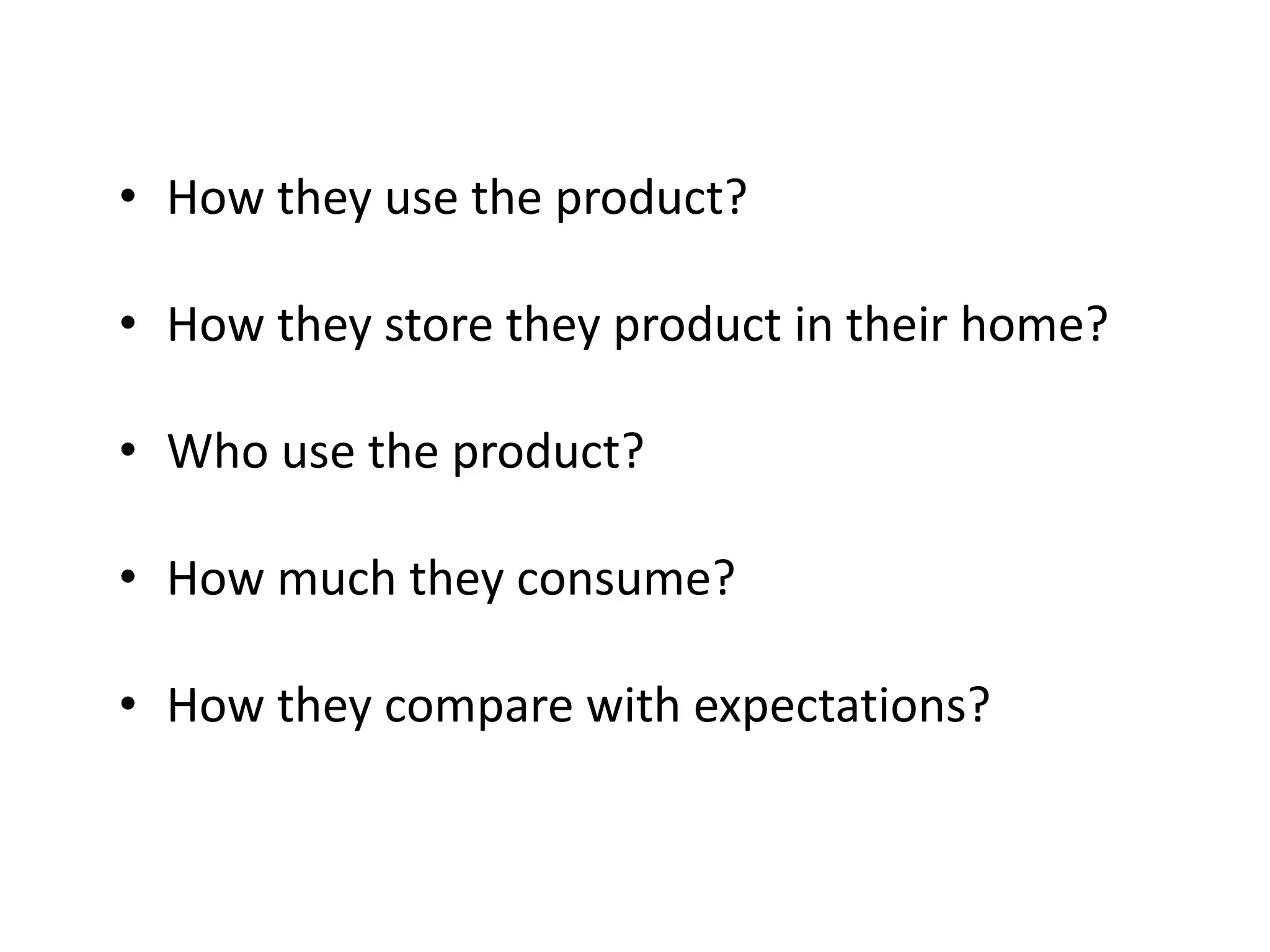 • How they use the product?

• How they store they product in their home?

• Who use the product?

• How much they consume?

• How they compare with expectations?
 