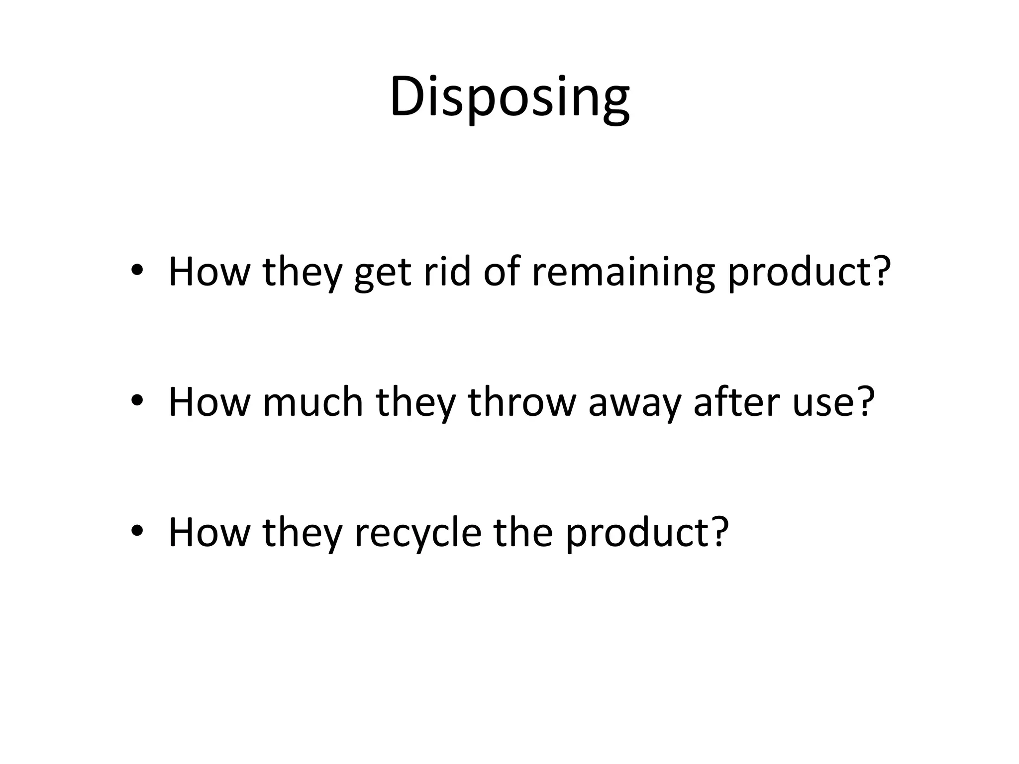 Disposing

• How they get rid of remaining product?

• How much they throw away after use?

• How they recycle the product?
 