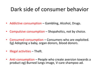 Dark side of consumer behavior

• Addictive consumption – Gambling, Alcohol, Drugs.

• Compulsive consumption – Shopaholics, not by choice.

• Consumed consumption – Consumers who are exploited.
  Eg) Adopting a baby, organ donors, blood donors.

• Illegal activities – Theft.

• Anti-consumption – People who create aversion towards a
  product eg) Burned lungs image, V-care shampoo ad.
 