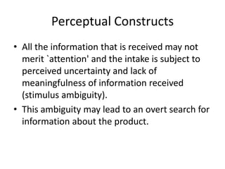 Perceptual Constructs
• All the information that is received may not
  merit `attention' and the intake is subject to
  perceived uncertainty and lack of
  meaningfulness of information received
  (stimulus ambiguity).
• This ambiguity may lead to an overt search for
  information about the product.
 