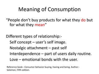 Meaning of Consumption
“People don’t buy products for what they do but
  for what they mean”

Different types of relationship:-
  Self concept – user’s self image.
  Nostalgic attachment – past self
  Interdependence – part of users daily routine.
  Love – emotional bonds with the user.
Reference book:- Consumer behavior buying, having and being. Author:-
Solomon, Fifth edition.
 