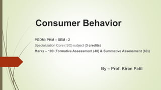 Consumer Behavior
PGDM- PHM – SEM - 2
Specialization Core ( SC) subject (3 credits)
Marks – 100 (Formative Assessment (40) & Summative Assessment (60))
By – Prof. Kiran Patil
 
