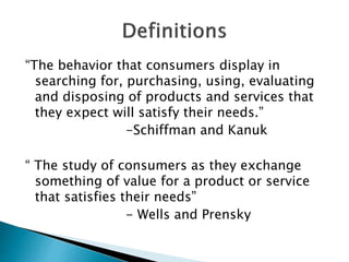 “The behavior that consumers display in
searching for, purchasing, using, evaluating
and disposing of products and services that
they expect will satisfy their needs.”
-Schiffman and Kanuk
“ The study of consumers as they exchange
something of value for a product or service
that satisfies their needs”
- Wells and Prensky
 