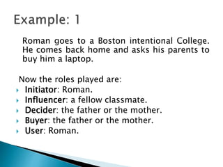 Roman goes to a Boston intentional College.
He comes back home and asks his parents to
buy him a laptop.
Now the roles played are:
 Initiator: Roman.
 Influencer: a fellow classmate.
 Decider: the father or the mother.
 Buyer: the father or the mother.
 User: Roman.
 