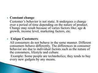  Constant change:
Customer’s behavior is not static. It undergoes a change
over a period of time depending on the nature of product.
Change may result because of varies factors like; age &
growth, income level, marketing factors, etc.
 Unique Customers:
All consumers do not behave in the same manner. Different
consumers behave differently. The differences in consumer
behavior are due to individual factors such as the nature of
the consumers, lifestyle and culture.
Example: Some people are technoholics; they tends to buy
every new gadgets by any means.
 