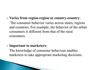  Varies from region-region or country-country:
The consumer behavior varies across states, regions
and countries. For example, the behavior of the urban
consumers is different from that of the rural
consumers.
 Important to marketers:
The knowledge of consumer behaviour enables
marketers to take appropriate marketing decisions.
 