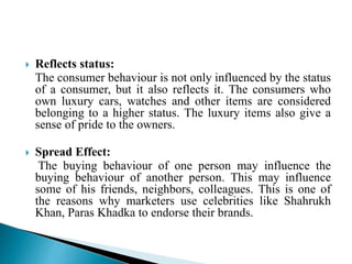  Reflects status:
The consumer behaviour is not only influenced by the status
of a consumer, but it also reflects it. The consumers who
own luxury cars, watches and other items are considered
belonging to a higher status. The luxury items also give a
sense of pride to the owners.
 Spread Effect:
The buying behaviour of one person may influence the
buying behaviour of another person. This may influence
some of his friends, neighbors, colleagues. This is one of
the reasons why marketers use celebrities like Shahrukh
Khan, Paras Khadka to endorse their brands.
 