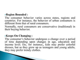 Region Bounded :
The consumer behavior varies across states, regions and
countries. For instance, the behavior of urban consumers is
different from that of rural consumers.
Normally, rural consumers are conservative (traditional) in
their buying behavior.
Keeps On Changing :
The consumer’s behavior undergoes a change over a period
of time depending upon changes in age, education and
income level. Etc, for instance,, kids may prefer colorful
dresses, but as they grow up as teenagers and young adults,
they may prefer trendy clothes.
 