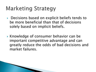  Decisions based on explicit beliefs tends to
be more beneficial than that of decisions
solely based on implicit beliefs.
 Knowledge of consumer behavior can be
important competitive advantage and can
greatly reduce the odds of bad decisions and
market failures.
 