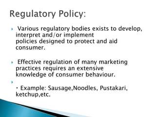  Various regulatory bodies exists to develop,
interpret and/or implement
policies designed to protect and aid
consumer.
 Effective regulation of many marketing
practices requires an extensive
knowledge of consumer behaviour.

Example: Sausage,Noodles, Pustakari,
ketchup,etc.
 