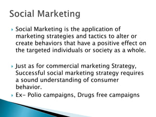  Social Marketing is the application of
marketing strategies and tactics to alter or
create behaviors that have a positive effect on
the targeted individuals or society as a whole.
 Just as for commercial marketing Strategy,
Successful social marketing strategy requires
a sound understanding of consumer
behavior.
 Ex- Polio campaigns, Drugs free campaigns
 