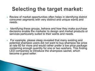 Review of market opportunities often helps in identifying district
consumer segments with very distinct and unique wants and
needs.
 Identifying these groups, behave and how they make purchase
decisions enable the marketer to design and market products or
services particularly suited to their wants and needs.
 For example, please sleep revealed that many existing and
potential shampoo users did not want to buy shampoo fax price
at rate 60 for more and would rather prefer a low price package
containing enough quantity for one or two washers. This finding
LED companies to introduce the shampoos sachet, which
become a good seller.
 