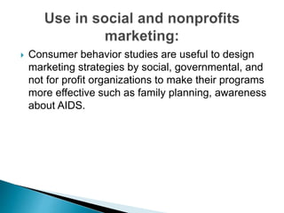  Consumer behavior studies are useful to design
marketing strategies by social, governmental, and
not for profit organizations to make their programs
more effective such as family planning, awareness
about AIDS.
 