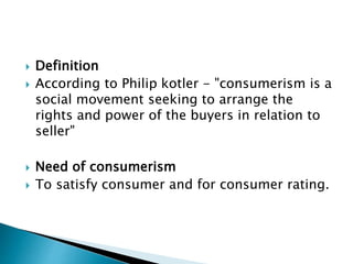  Definition
 According to Philip kotler - "consumerism is a
social movement seeking to arrange the
rights and power of the buyers in relation to
seller"
 Need of consumerism
 To satisfy consumer and for consumer rating.
 