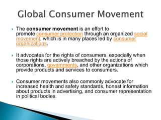  The consumer movement is an effort to
promote consumer protection through an organized social
movement, which is in many places led by consumer
organizations.
 It advocates for the rights of consumers, especially when
those rights are actively breached by the actions of
corporations, governments, and other organizations which
provide products and services to consumers.
 Consumer movements also commonly advocate for
increased health and safety standards, honest information
about products in advertising, and consumer representation
in political bodies.
 