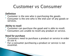 Definition

Customer is the one who is purchasing the goods.

Consumer is the one who is the end user of any goods or
services.
Ability to resell

Customer can purchase the good and is able to resell.

Consumers are unable to resell any product or service.
Need for purchase

Customers need to purchase a product or service in order
to use it.

For a consumer purchasing a product or service is not
essential.
 