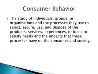  The study of individuals, groups, or
organizations and the processes they use to
select, secure, use, and dispose of the
products, services, experiences, or ideas to
satisfy needs and the impacts that these
processes have on the consumer and society.
 