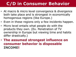 • At macro & micro level convergence & divergence
both take place and is strongest in economically
homogenous regions (like Europe.)
• Even in these regions only a few incidents happen.
• Micro level entails what people do with the
products they own. (Ex. Penetration of TV
ownership in Europe but viewing time and habits
differ drastically.)
• The assumed strongest influence on
consumer behavior is disposable
INCOME!
The Chazin GroupThe Chazin GroupC/D in Consumer Behavior
 