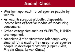 • Western approach to categorize people by
wealth.
• As wealth spreads globally, disposable
income less effective means of measuring
consumers.
• Other categories such as YUPPIES, DINKs
are required.
• American 3 tier structure (although very
simplistic) is most often used to categorize
people in developed nations (Upper Class,
Middle Class, Lower Class.)
The Chazin GroupThe Chazin GroupSocial Class
 