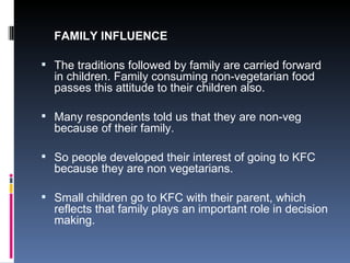FAMILY INFLUENCE The traditions followed by family are carried forward in children. Family consuming non-vegetarian food passes this attitude to their children also. Many respondents told us that they are non-veg because of their family. So people developed their interest of going to KFC because they are non vegetarians. Small children go to KFC with their parent, which reflects that family plays an important role in decision making. 