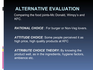 ALTERNATIVE EVALUATION Comparing the food joints-Mc Donald, Wimpy’s and KFC. RATIONAL CHOICE  : For burger or Non-Veg lovers.  ATTITUDE CHOICE : Some people perceived it as high price, high quality products at KFC ATTRIBUTE CHOICE THEORY :  By knowing the product well, as in the ingredients, hygiene factors, ambience etc. 