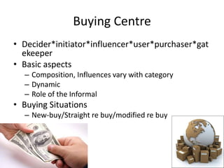 Buying Centre
• Decider*initiator*influencer*user*purchaser*gat
  ekeeper
• Basic aspects
  – Composition, Influences vary with category
  – Dynamic
  – Role of the Informal
• Buying Situations
  – New-buy/Straight re buy/modified re buy
 