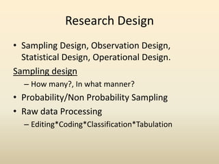 Research Design
• Sampling Design, Observation Design,
  Statistical Design, Operational Design.
Sampling design
  – How many?, In what manner?
• Probability/Non Probability Sampling
• Raw data Processing
  – Editing*Coding*Classification*Tabulation
 