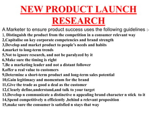 NEW PRODUCT LAUNCH
               RESEARCH
A Marketer to ensure product success uses the following guidelines :-
1, Distinguish the product from the competition in a consumer relevant way
2,Capitalise on key corporate competencies and brand strength
3,Develop and market product to people’s needs and habits
4,market to long-term trends
5,Not to ignore research, and not be paralyzed by it
6,Make sure the timing is right
7,Be a marketing leader and not a distant follower
8,offer a real value to customers
9,Determine a short-term product and long-term sales potential
10,Gain legitimacy and momentum for the brand
11,Give the trade as good a deal as the customer
12,Clearly define,understand,and talk to your target
13,Develop n communicate a distinctive n appealing brand character n stick to it
14,Spend competitively n efficiently ,behind a relevant proposition
15,make sure the consumer is satisfied n stays that way
 